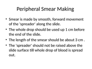 Peripheral Smear Making
• Smear is made by smooth, forward movement
of the 'spreader' along the slide.
• The whole drop should be used up 1 cm before
the end of the slide.
• The length of the smear should be about 3 cm .
• The 'spreader' should not be raised above the
slide surface till whole drop of blood is spread
out.
 