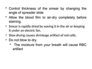 • Control thickness of the smear by changing the
angle of spreader slide
• Allow the blood film to air-dry completely before
staining.
• Smear is rapidly dried by waving it in the air or keeping
it under an electric fan.
• Slow drying causes shrinkage artifact of red cells.
• Do not blow to dry.
• The moisture from your breath will cause RBC
artifact
 