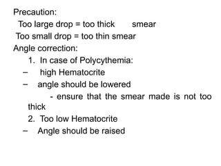 Precaution:
Too large drop = too thick smear
Too small drop = too thin smear
Angle correction:
1. In case of Polycythemia:
– high Hematocrite
– angle should be lowered
- ensure that the smear made is not too
thick
2. Too low Hematocrite
– Angle should be raised
 