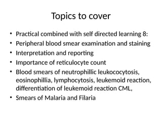 Topics to cover
• Practical combined with self directed learning 8:
• Peripheral blood smear examination and staining
• Interpretation and reporting
• Importance of reticulocyte count
• Blood smears of neutrophillic leukococytosis,
eosinophillia, lymphocytosis, leukemoid reaction,
differentiation of leukemoid reaction CML,
• Smears of Malaria and Filaria
 