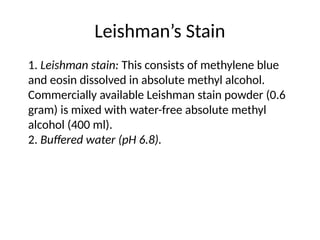 Leishman’s Stain
1. Leishman stain: This consists of methylene blue
and eosin dissolved in absolute methyl alcohol.
Commercially available Leishman stain powder (0.6
gram) is mixed with water-free absolute methyl
alcohol (400 ml).
2. Buffered water (pH 6.8).
 