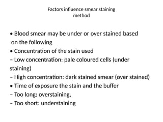 Factors influence smear staining
method
• Blood smear may be under or over stained based
on the following
• Concentration of the stain used
– Low concentration: pale coloured cells (under
staining)
– High concentration: dark stained smear (over stained)
• Time of exposure the stain and the buffer
– Too long: overstaining,
– Too short: understaining
 