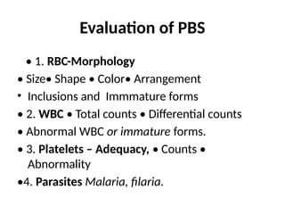 Evaluation of PBS
• 1. RBC-Morphology
• Size• Shape • Color• Arrangement
• Inclusions and Immmature forms
• 2. WBC • Total counts • Differential counts
• Abnormal WBC or immature forms.
• 3. Platelets – Adequacy, • Counts •
Abnormality
•4. Parasites Malaria, filaria.
 
