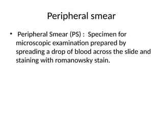 Peripheral smear
• Peripheral Smear (PS) : Specimen for
microscopic examination prepared by
spreading a drop of blood across the slide and
staining with romanowsky stain.
 