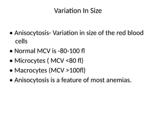 Variation In Size
• Anisocytosis- Variation in size of the red blood
cells
• Normal MCV is -80-100 fl
• Microcytes ( MCV <80 fl)
• Macrocytes (MCV >100fl)
• Anisocytosis is a feature of most anemias.
 