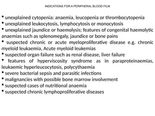 INDICATIONS FOR A PERIPHERAL BLOOD FILM
 unexplained cytopenia: anaemia, leucopenia or thrombocytopenia
 unexplained leukocytosis, lymphocytosis or monocytosis
 unexplained jaundice or haemolysis; features of congenital haemolytic
anaemias such as splenomegaly, jaundice or bone pains
 suspected chronic or acute myeloproliferative disease e.g. chronic
myeloid leukaemia, Acute myeloid leukemias
 suspected organ failure such as renal disease, liver failure
 features of hyperviscosity syndrome as in paraproteinaemias,
leukaemic hyperleucocytosis, polycythaemia
 severe bacterial sepsis and parasitic infections
 malignancies with possible bone marrow involvement
 suspected cases of nutritional anaemia
 suspected chronic lymphoproliferative diseases
 