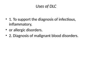 Uses of DLC
• 1. To support the diagnosis of infectious,
inflammatory,
• or allergic disorders.
• 2. Diagnosis of malignant blood disorders.
 