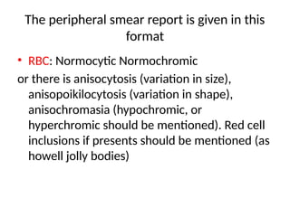 The peripheral smear report is given in this
format
• RBC: Normocytic Normochromic
or there is anisocytosis (variation in size),
anisopoikilocytosis (variation in shape),
anisochromasia (hypochromic, or
hyperchromic should be mentioned). Red cell
inclusions if presents should be mentioned (as
howell jolly bodies)
 