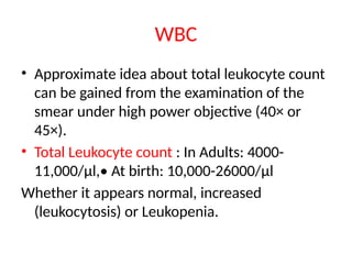 WBC
• Approximate idea about total leukocyte count
can be gained from the examination of the
smear under high power objective (40× or
45×).
• Total Leukocyte count : In Adults: 4000-
11,000/μl,• At birth: 10,000-26000/μl
Whether it appears normal, increased
(leukocytosis) or Leukopenia.
 