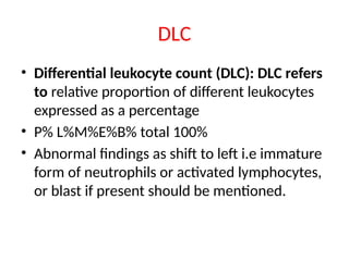 DLC
• Differential leukocyte count (DLC): DLC refers
to relative proportion of different leukocytes
expressed as a percentage
• P% L%M%E%B% total 100%
• Abnormal findings as shift to left i.e immature
form of neutrophils or activated lymphocytes,
or blast if present should be mentioned.
 