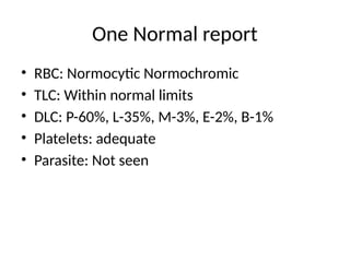 One Normal report
• RBC: Normocytic Normochromic
• TLC: Within normal limits
• DLC: P-60%, L-35%, M-3%, E-2%, B-1%
• Platelets: adequate
• Parasite: Not seen
 