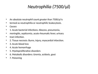 Neutrophilia (7500/μl)
• An absolute neutrophil count greater than 7500/μl is
• termed as neutrophilia or neutrophilic leukocytosis.
• Causes
• 1. Acute bacterial infections: Abscess, pneumonia,
• meningitis, septicemia, acute rheumatic fever, urinary
• tract infection.
• 2. Tissue necrosis: Burns, injury, myocardial infarction.
• 3. Acute blood loss
• 4. Acute hemorrhage
• 5. Myeloproliferative disorders
• 6. Metabolic disorders: Uremia, acidosis, gout
• 7. Poisoning
 