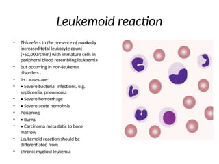Leukemoid reaction
• This refers to the presence of markedly
increased total leukocyte count
(>50,000/cmm) with immature cells in
peripheral blood resembling leukaemia
• but occurring in non-leukemic
disorders .
• Its causes are:
• • Severe bacterial infections, e.g.
septicemia, pneumonia
• • Severe hemorrhage
• • Severe acute hemolysis
• Poisoning
• • Burns
• • Carcinoma metastatic to bone
marrow
• Leukemoid reaction should be
differentiated from
• chronic myeloid leukemia
 