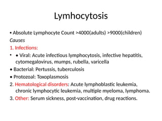 Lymhocytosis
▪ Absolute Lymphocyte Count >4000(adults) >9000(children)
Causes
1. Infections:
• • Viral: Acute infectious lymphocytosis, infective hepatitis,
cytomegalovirus, mumps, rubella, varicella
• Bacterial: Pertussis, tuberculosis
• Protozoal: Toxoplasmosis
2. Hematological disorders: Acute lymphoblastic leukemia,
chronic lymphocytic leukemia, multiple myeloma, lymphoma.
3. Other: Serum sickness, post-vaccination, drug reactions.
 