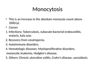 Monocytosis
• This is an increase in the absolute monocyte count above
1000/μl.
• Causes
1. Infections: Tuberculosis, subacute bacterial endocarditis,
malaria, kala azar.
2. Recovery from neutropenia.
3. Autoimmune disorders.
4. Hematologic diseases: Myeloproliferative disorders,
monocytic leukemia, Hodgkin's disease.
5. Others: Chronic ulcerative colitis, Crohn's disease, sarcoidosis.
 