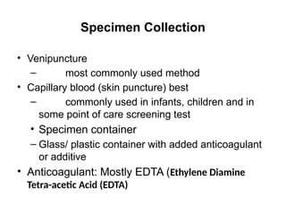 Specimen Collection
• Venipuncture
– most commonly used method
• Capillary blood (skin puncture) best
– commonly used in infants, children and in
some point of care screening test
• Specimen container
– Glass/ plastic container with added anticoagulant
or additive
• Anticoagulant: Mostly EDTA (Ethylene Diamine
Tetra-acetic Acid (EDTA)
 