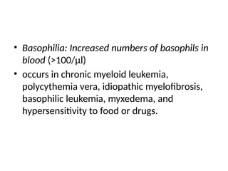 • Basophilia: Increased numbers of basophils in
blood (>100/μl)
• occurs in chronic myeloid leukemia,
polycythemia vera, idiopathic myelofibrosis,
basophilic leukemia, myxedema, and
hypersensitivity to food or drugs.
 