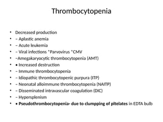 Thrombocytopenia
• Decreased production
• – Aplastic anemia
• – Acute leukemia
• – Viral infections *Parvovirus *CMV
• −Amegakaryocytic thrombocytopenia (AMT)
• • Increased destruction
• – Immune thrombocytopenia
• – Idiopathic thrombocytopenic purpura (ITP)
• – Neonatal alloimmune thrombocytopenia (NAITP)
• – Disseminated intravascular coagulation (DIC)
• – Hypersplenism
• • Pseudothrombocytopenia- due to clumpping of pltelates in EDTA bulb
 