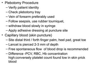 • Plebotomy Procedure
– Verify patient identity
– Check plebotomy tray
– Vein of forearm preferably used
– Follow asepsis, use rubber tourniquet,
– withdraw blood slowly in syringe
– Apply adhesive dressing at puncture site
• Capillary blood (skin puncture)
– Site distal third / forth finger palm, heel pad, great toe
– Lancet is pierced 2-3 mm of depth
– Free spontaneous flow of blood drop is recommended
– Difference -PCV, RBC, Hb concentration
high;conversely platelet count found low in skin prick
blood
 