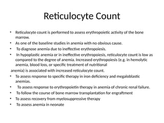 Reticulocyte Count
• Reticulocyte count is performed to assess erythropoietic activity of the bone
marrow.
• As one of the baseline studies in anemia with no obvious cause.
• To diagnose anemia due to ineffective erythropoiesis.
• In hypoplastic anemia or in ineffective erythropoiesis, reticulocyte count is low as
compared to the degree of anemia. Increased erythropoiesis (e.g. in hemolytic
anemia, blood loss, or specific treatment of nutritional
anemia) is associated with increased reticulocyte count.
• To assess response to specific therapy in iron deficiency and megaloblastic
anemias.
• To assess response to erythropoietin therapy in anemia of chronic renal failure.
• To follow the course of bone marrow transplantation for engraftment
• To assess recovery from myelosuppressive therapy
• To assess anemia in neonate
 