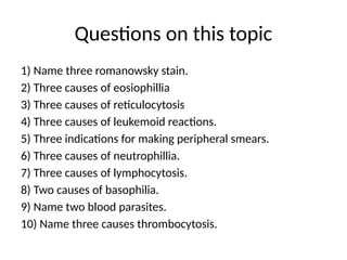 Questions on this topic
1) Name three romanowsky stain.
2) Three causes of eosiophillia
3) Three causes of reticulocytosis
4) Three causes of leukemoid reactions.
5) Three indications for making peripheral smears.
6) Three causes of neutrophillia.
7) Three causes of lymphocytosis.
8) Two causes of basophilia.
9) Name two blood parasites.
10) Name three causes thrombocytosis.
 