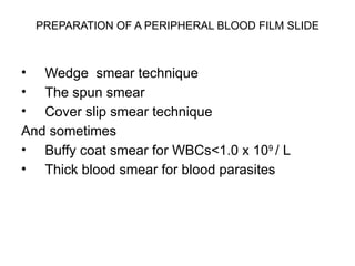 PREPARATION OF A PERIPHERAL BLOOD FILM SLIDE
• Wedge smear technique
• The spun smear
• Cover slip smear technique
And sometimes
• Buffy coat smear for WBCs<1.0 x 109
/ L
• Thick blood smear for blood parasites
 