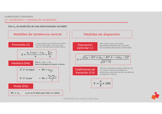 ©TEDI-PERÚ Jens Anthony Cabrera Meza
ALBAÑILERÍA CONFINADA
2.1. Variabilidad -> Medidas de variabilidad
𝑆𝑒𝑎 𝑥 , 𝑙𝑎 𝑚𝑒𝑑𝑖𝑐𝑖ó𝑛 𝑑𝑒 𝑢𝑛𝑎 𝑑𝑒𝑡𝑒𝑟𝑚𝑖𝑛𝑎𝑑𝑎 𝑣𝑎𝑟𝑖𝑎𝑏𝑙𝑒
Medidas de tendencia central Medidas de dispersión
Promedio (X)
𝑋 =
𝑥 + 𝑥 + ⋯ + 𝑥
𝑛
=
∑ 𝑥
𝑛
Lo que significa que el ladrillo promedio
es X mm más largo o corto que valor
nominal. También denominado MEDIA
Mediana (Me)
𝑆𝑖 "n" es impar → 𝑀𝑒 = 𝑥
𝑆𝑖 "n" es par → 𝑀𝑒 =
𝑥 𝑥
2
𝑆𝑒𝑎, 𝑥 + 𝑥 + ⋯ + 𝑥
𝑑𝑎𝑡𝑜𝑠 𝑜𝑟𝑑𝑒𝑛𝑎𝑑𝑜𝑠 𝑑𝑒 𝑚𝑎𝑦𝑜𝑟 𝑎 𝑚𝑒𝑛𝑜𝑟
Moda (Mo)
𝑀𝑜 = 𝑥 , 𝑥 𝑒𝑠 𝑒𝑠 𝑒𝑙 𝑑𝑎𝑡𝑜 𝑞𝑢𝑒 𝑚á𝑠 𝑠𝑒 𝑟𝑒𝑝𝑖𝑡𝑒
Desviación
estándar (σ)
Coeficiente de
Variación (CV)
Este indica cuán cerca están
agrupados alrededor del promedio,
los resultados de ensayos individuales.
Permite comparar pruebas distintas de
un mismo material o pruebas en
diferentes materiales dando una idea de
la dispersión relativa.
𝜎 =
𝑥 − 𝑋 + 𝑥 − 𝑋 + ⋯ + 𝑥 − 𝑋
(𝑛 − 1)
𝑉 =
σ
𝑋
× 100
 