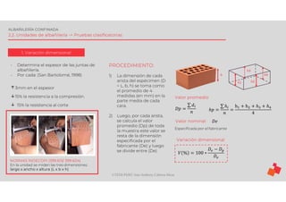 ©TEDI-PERÚ Jens Anthony Cabrera Meza
ALBAÑILERÍA CONFINADA
2.2. Unidades de albañilería -> Pruebas clasificatorias
1. Variación dimensional
- Determina el espesor de las juntas de
albañilería.
- Por cada: (San Bartolomé, 1998)
↑3mm en el espesor
↓15% la resistencia a la compresión.
↓ 15% la resistencia al corte
NORMAS INDECOPI (399.613/ 399.604)
En la unidad se miden las tres dimensiones:
largo x ancho x altura (L x b x h)
PROCEDIMIENTO:
1) La dimensión de cada
arista del espécimen (D
= L, b, h) se toma como
el promedio de 4
medidas (en mm) en la
parte media de cada
cara.
2) Luego, por cada arista,
se calcula el valor
promedio (Dp) de toda
la muestra este valor se
resta de la dimensión
especificada por el
fabricante (De) y luego
se divide entre (De).
h1 h2
h3
h h4
𝐷𝑝 =
∑ 𝑑
𝑛 ℎ𝑝 =
∑ ℎ
𝑛
=
h + h + ℎ + ℎ
4
𝐷𝑒
Valor promedio
Valor nominal
Especificada por el fabricante
Variación dimensional
𝑉 % = 100 ∗
𝐷 − 𝐷
𝐷
 