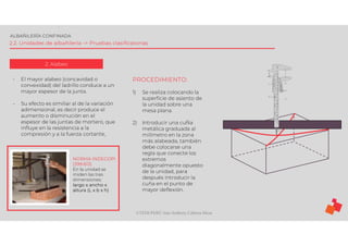 ©TEDI-PERÚ Jens Anthony Cabrera Meza
ALBAÑILERÍA CONFINADA
2.2. Unidades de albañilería -> Pruebas clasificatorias
2. Alabeo
- El mayor alabeo (concavidad o
convexidad) del ladrillo conduce a un
mayor espesor de la junta.
- Su efecto es similiar al de la variación
adimensional, es decir produce el
aumento o disminución en el
espesor de las juntas de mortero, que
influye en la resistencia a la
compresión y a la fuerza cortante,
NORMA INDECOPI
(399.613)
En la unidad se
miden las tres
dimensiones:
largo x ancho x
altura (L x b x h)
PROCEDIMIENTO:
1) Se realiza colocando la
superficie de asiento de
la unidad sobre una
mesa plana.
2) Introducir una cuÑa
metálica graduada al
milímetro en la zona
más alabeada, también
debe colocarse una
regla que conecte los
extremos
diagonalmente opuesto
de la unidad, para
después introducir la
cuña en el punto de
mayor deflexión.
 
