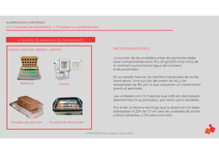 ©TEDI-PERÚ Jens Anthony Cabrera Meza
ALBAÑILERÍA CONFINADA
2.2. Unidades de albañilería -> Pruebas no clasificatorias
4. Succión (S), Absorción (A), Densidad (D)
NORMA INDECOPI (339.604 – 399.613)
Balanza Horno
Prueba de succión Prueba de absorción
RECOMENDACIONES:
La succión de las unidades antes de asentarlas debe
estar comprendida entre 10 y 20 gr/(200 cm2-min); de
lo contrario succionará el agua del mortero,
endureciéndolo.
En su estado natural, los ladrillos industriales de arcilla
tiene aprox. Una succión del orden de 40; y los
artesanales; de 80, por lo que requieren un tratamiento
previo al asentado.
Las unidades con CS mayores que 0.85 son demasiado
absorbentes (muy porosas) y, por tanto, poco durables.
Por ende, la Norma restringe que la absorción no debe
sobrepasar el 22% de CV en caso de unidades de arcilla
y sílice-calcáreas, y 12% para concreto.
 
