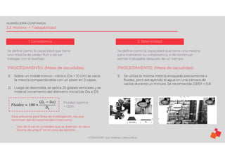 ©TEDI-PERÚ Jens Anthony Cabrera Meza
ALBAÑILERÍA CONFINADA
2.3. Mortero -> Trabajabilidad
1. Consistencia
Se define como la capacidad que tiene
una mezcla de poder fluir o de ser
trabajar con el badilejo
2. Retentividad
Se define como la capacidad que tiene una mezcla
para mantener su consistencia, o de continuar
siendo trabajable después de un tiempo.
PROCEDIMIENTO: (Mesa de sacudidas)
1) Sobre un molde tronco – cónico (Do = 10 cm) se vacía
la mezcla compactándola con un pisón en 2 capas.
2) Luego se desmolda, se aplica 25 golpes verticales y se
mide el incremento del diámetro inicial (de Do a D1)
𝐹𝑙𝑢𝑖𝑑𝑒𝑧 = 100 ×
𝐷 − 𝐷𝑜
𝐷
Fluidez optima
= 120%
Esta solo sirve para fines de investigación, las que
terminan dando recomendaciones como:
.
- Uso de la cal en unidades que se asientan en seco
- Slump de unas 6” en el cono de Abrams
PROCEDIMIENTO: (Mesa de sacudidas)
1) Se utiliza la misma mezcla ensayada previamente a
fluidez, pero extrayendo el agua en una cámara de
vacíos durante un minuto. Se recomienda D2/D1 < 0.8
 