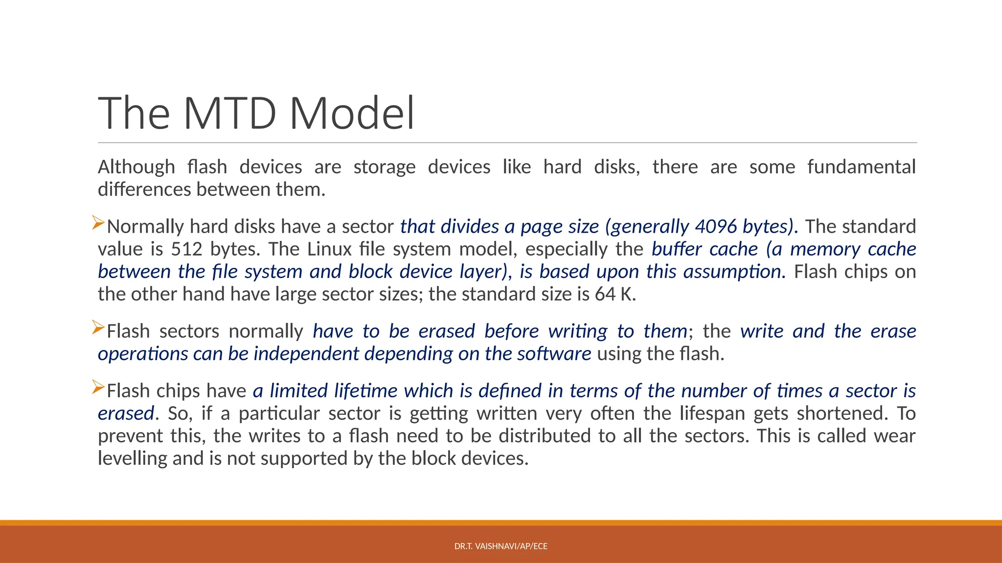 DR.T. VAISHNAVI/AP/ECE
The MTD Model
Although flash devices are storage devices like hard disks, there are some fundamental
differences between them.
Normally hard disks have a sector that divides a page size (generally 4096 bytes). The standard
value is 512 bytes. The Linux file system model, especially the buffer cache (a memory cache
between the file system and block device layer), is based upon this assumption. Flash chips on
the other hand have large sector sizes; the standard size is 64 K.
Flash sectors normally have to be erased before writing to them; the write and the erase
operations can be independent depending on the software using the flash.
Flash chips have a limited lifetime which is defined in terms of the number of times a sector is
erased. So, if a particular sector is getting written very often the lifespan gets shortened. To
prevent this, the writes to a flash need to be distributed to all the sectors. This is called wear
levelling and is not supported by the block devices.
 