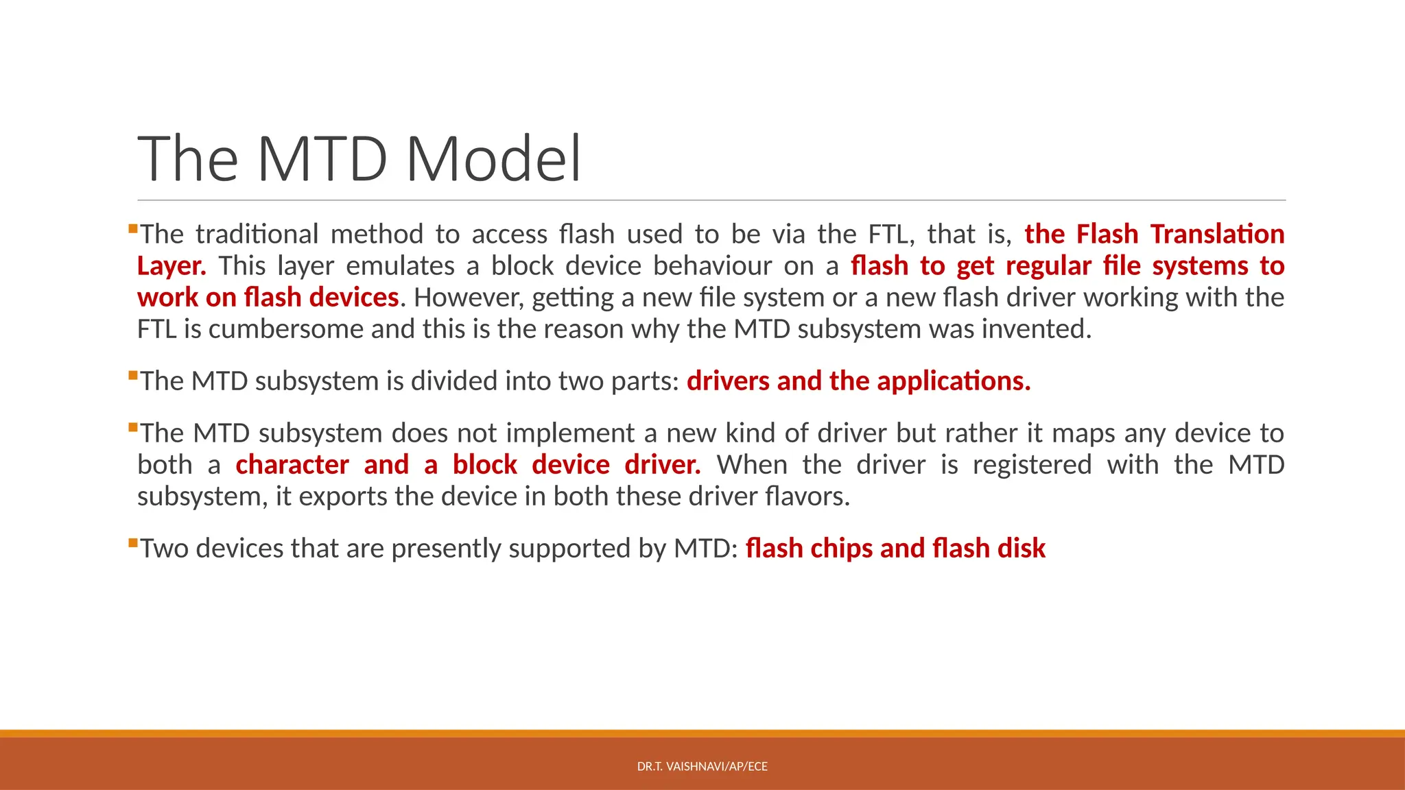 DR.T. VAISHNAVI/AP/ECE
The MTD Model
The traditional method to access flash used to be via the FTL, that is, the Flash Translation
Layer. This layer emulates a block device behaviour on a flash to get regular file systems to
work on flash devices. However, getting a new file system or a new flash driver working with the
FTL is cumbersome and this is the reason why the MTD subsystem was invented.
The MTD subsystem is divided into two parts: drivers and the applications.
The MTD subsystem does not implement a new kind of driver but rather it maps any device to
both a character and a block device driver. When the driver is registered with the MTD
subsystem, it exports the device in both these driver flavors.
Two devices that are presently supported by MTD: flash chips and flash disk
 