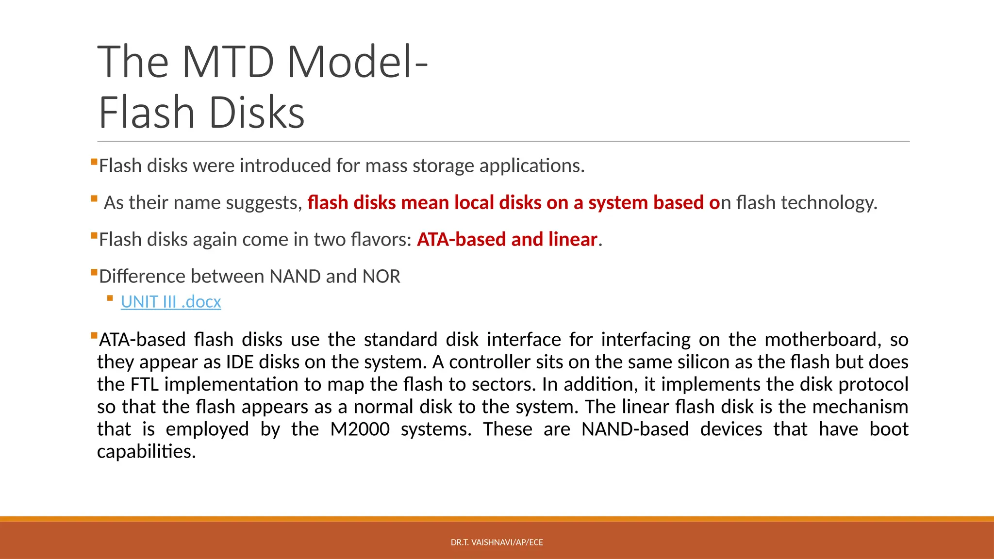 DR.T. VAISHNAVI/AP/ECE
The MTD Model-
Flash Disks
Flash disks were introduced for mass storage applications.
 As their name suggests, flash disks mean local disks on a system based on flash technology.
Flash disks again come in two flavors: ATA-based and linear.
Difference between NAND and NOR
 UNIT III .docx
ATA-based flash disks use the standard disk interface for interfacing on the motherboard, so
they appear as IDE disks on the system. A controller sits on the same silicon as the flash but does
the FTL implementation to map the flash to sectors. In addition, it implements the disk protocol
so that the flash appears as a normal disk to the system. The linear flash disk is the mechanism
that is employed by the M2000 systems. These are NAND-based devices that have boot
capabilities.
 