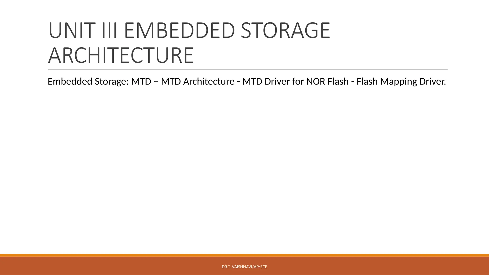 UNIT III EMBEDDED STORAGE
ARCHITECTURE
Embedded Storage: MTD – MTD Architecture - MTD Driver for NOR Flash - Flash Mapping Driver.
DR.T. VAISHNAVI/AP/ECE
 