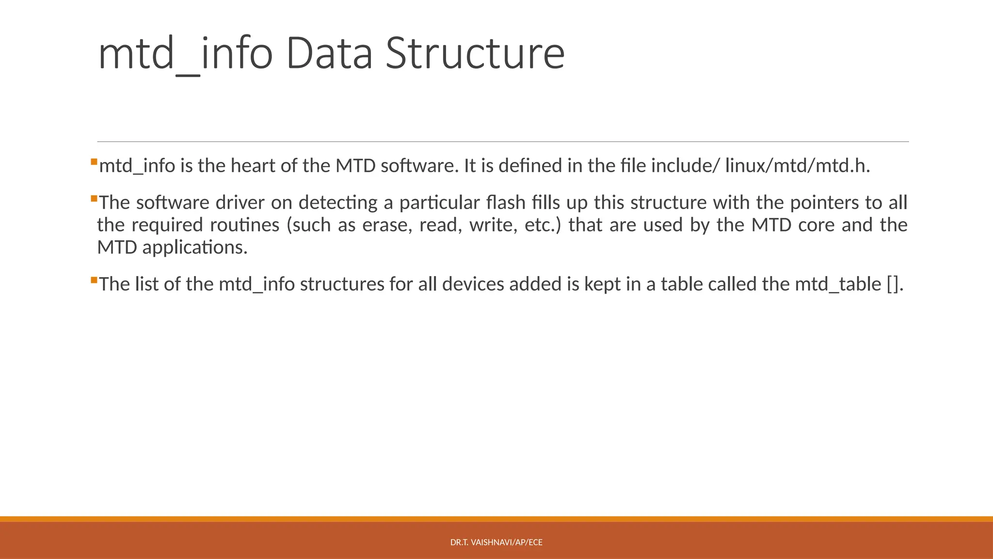 DR.T. VAISHNAVI/AP/ECE
mtd_info Data Structure
mtd_info is the heart of the MTD software. It is defined in the file include/ linux/mtd/mtd.h.
The software driver on detecting a particular flash fills up this structure with the pointers to all
the required routines (such as erase, read, write, etc.) that are used by the MTD core and the
MTD applications.
The list of the mtd_info structures for all devices added is kept in a table called the mtd_table [].
 