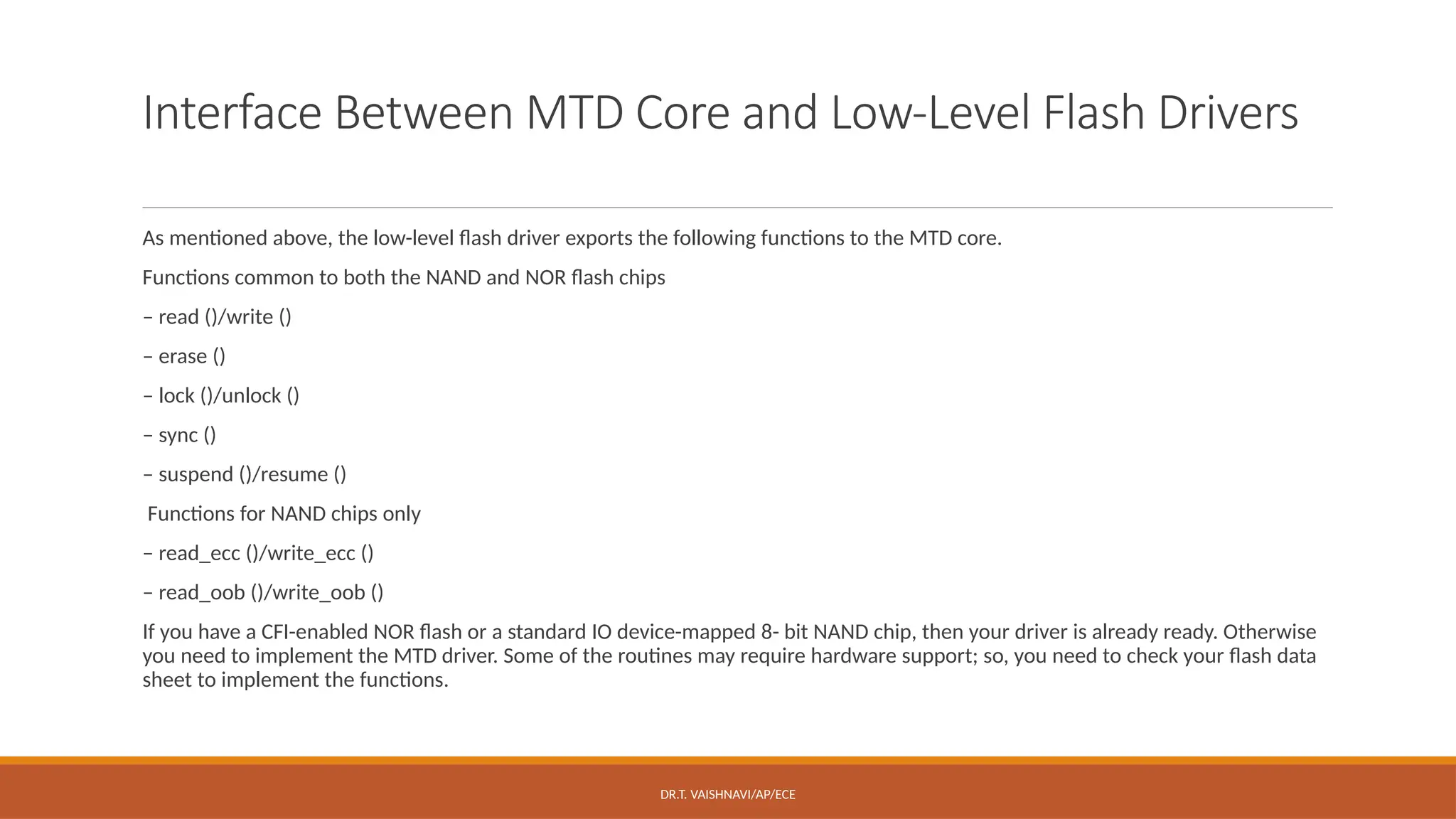 DR.T. VAISHNAVI/AP/ECE
Interface Between MTD Core and Low-Level Flash Drivers
As mentioned above, the low-level flash driver exports the following functions to the MTD core.
Functions common to both the NAND and NOR flash chips
– read ()/write ()
– erase ()
– lock ()/unlock ()
– sync ()
– suspend ()/resume ()
Functions for NAND chips only
– read_ecc ()/write_ecc ()
– read_oob ()/write_oob ()
If you have a CFI-enabled NOR flash or a standard IO device-mapped 8- bit NAND chip, then your driver is already ready. Otherwise
you need to implement the MTD driver. Some of the routines may require hardware support; so, you need to check your flash data
sheet to implement the functions.
 