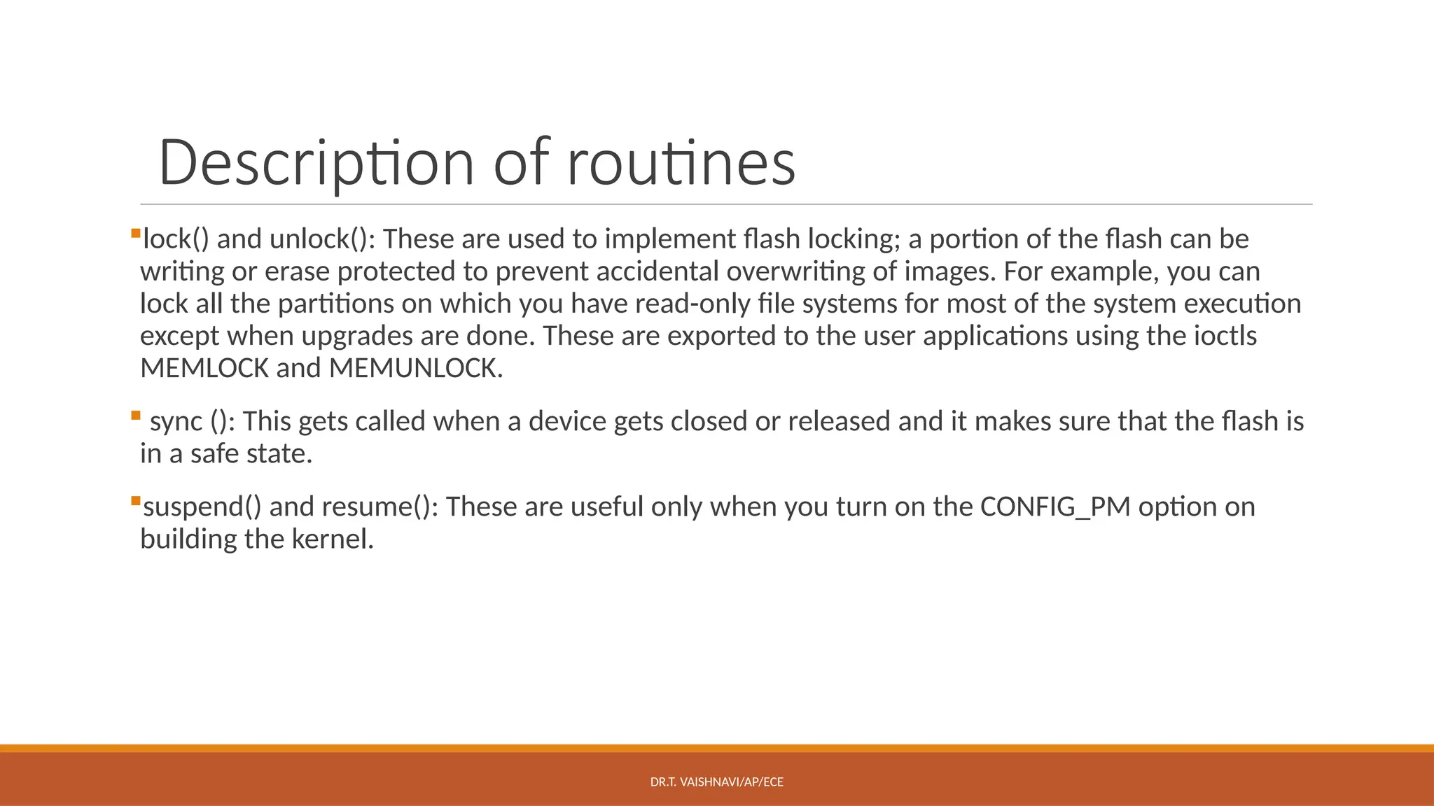 DR.T. VAISHNAVI/AP/ECE
Description of routines
lock() and unlock(): These are used to implement flash locking; a portion of the flash can be
writing or erase protected to prevent accidental overwriting of images. For example, you can
lock all the partitions on which you have read-only file systems for most of the system execution
except when upgrades are done. These are exported to the user applications using the ioctls
MEMLOCK and MEMUNLOCK.
 sync (): This gets called when a device gets closed or released and it makes sure that the flash is
in a safe state.
suspend() and resume(): These are useful only when you turn on the CONFIG_PM option on
building the kernel.
 