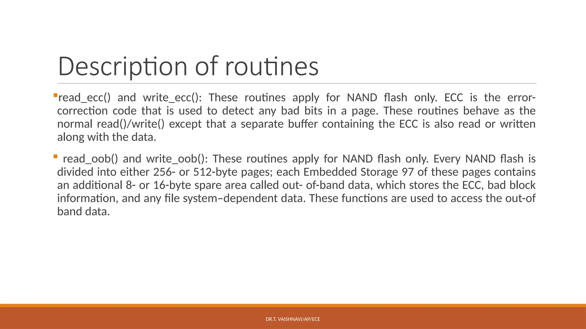 DR.T. VAISHNAVI/AP/ECE
Description of routines
read_ecc() and write_ecc(): These routines apply for NAND flash only. ECC is the error-
correction code that is used to detect any bad bits in a page. These routines behave as the
normal read()/write() except that a separate buffer containing the ECC is also read or written
along with the data.
 read_oob() and write_oob(): These routines apply for NAND flash only. Every NAND flash is
divided into either 256- or 512-byte pages; each Embedded Storage 97 of these pages contains
an additional 8- or 16-byte spare area called out- of-band data, which stores the ECC, bad block
information, and any file system–dependent data. These functions are used to access the out-of
band data.
 