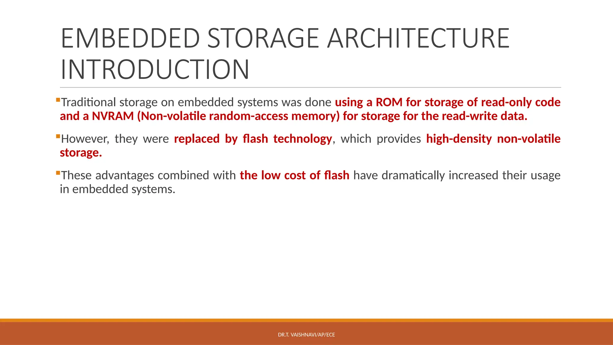 DR.T. VAISHNAVI/AP/ECE
EMBEDDED STORAGE ARCHITECTURE
INTRODUCTION
Traditional storage on embedded systems was done using a ROM for storage of read-only code
and a NVRAM (Non-volatile random-access memory) for storage for the read-write data.
However, they were replaced by flash technology, which provides high-density non-volatile
storage.
These advantages combined with the low cost of flash have dramatically increased their usage
in embedded systems.
 
