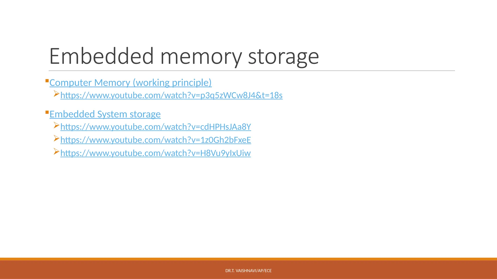 DR.T. VAISHNAVI/AP/ECE
Embedded memory storage
Computer Memory (working principle)
https://www.youtube.com/watch?v=p3q5zWCw8J4&t=18s
Embedded System storage
https://www.youtube.com/watch?v=cdHPHsJAa8Y
https://www.youtube.com/watch?v=1z0Gh2bFxeE
https://www.youtube.com/watch?v=H8Vu9yIxUiw
 