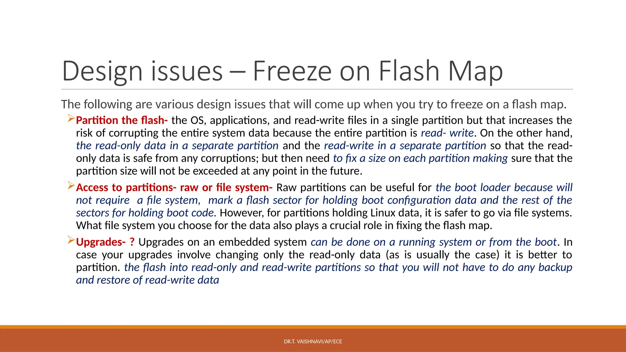 DR.T. VAISHNAVI/AP/ECE
Design issues – Freeze on Flash Map
The following are various design issues that will come up when you try to freeze on a flash map.
Partition the flash- the OS, applications, and read-write files in a single partition but that increases the
risk of corrupting the entire system data because the entire partition is read- write. On the other hand,
the read-only data in a separate partition and the read-write in a separate partition so that the read-
only data is safe from any corruptions; but then need to fix a size on each partition making sure that the
partition size will not be exceeded at any point in the future.
Access to partitions- raw or file system- Raw partitions can be useful for the boot loader because will
not require a file system, mark a flash sector for holding boot configuration data and the rest of the
sectors for holding boot code. However, for partitions holding Linux data, it is safer to go via file systems.
What file system you choose for the data also plays a crucial role in fixing the flash map.
Upgrades- ? Upgrades on an embedded system can be done on a running system or from the boot. In
case your upgrades involve changing only the read-only data (as is usually the case) it is better to
partition. the flash into read-only and read-write partitions so that you will not have to do any backup
and restore of read-write data
 