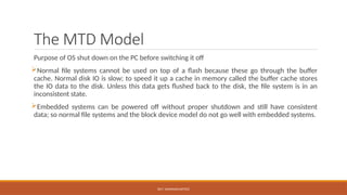 DR.T. VAISHNAVI/AP/ECE
The MTD Model
Purpose of OS shut down on the PC before switching it off
Normal file systems cannot be used on top of a flash because these go through the buffer
cache. Normal disk IO is slow; to speed it up a cache in memory called the buffer cache stores
the IO data to the disk. Unless this data gets flushed back to the disk, the file system is in an
inconsistent state.
Embedded systems can be powered off without proper shutdown and still have consistent
data; so normal file systems and the block device model do not go well with embedded systems.
 