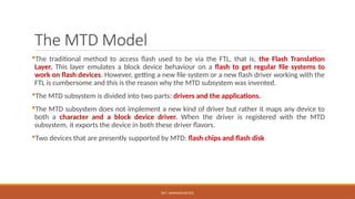 DR.T. VAISHNAVI/AP/ECE
The MTD Model
The traditional method to access flash used to be via the FTL, that is, the Flash Translation
Layer. This layer emulates a block device behaviour on a flash to get regular file systems to
work on flash devices. However, getting a new file system or a new flash driver working with the
FTL is cumbersome and this is the reason why the MTD subsystem was invented.
The MTD subsystem is divided into two parts: drivers and the applications.
The MTD subsystem does not implement a new kind of driver but rather it maps any device to
both a character and a block device driver. When the driver is registered with the MTD
subsystem, it exports the device in both these driver flavors.
Two devices that are presently supported by MTD: flash chips and flash disk
 