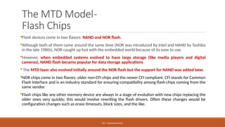 DR.T. VAISHNAVI/AP/ECE
The MTD Model-
Flash Chips
Flash devices come in two flavors: NAND and NOR flash.
Although both of them came around the same time (NOR was introduced by Intel and NAND by Toshiba
in the late 1980s), NOR caught up fast with the embedded world because of its ease to use.
However, when embedded systems evolved to have large storage (like media players and digital
cameras), NAND flash became popular for data storage applications.
 The MTD layer also evolved initially around the NOR flash but the support for NAND was added later.
NOR chips come in two flavors: older non-CFI chips and the newer CFI compliant. CFI stands for Common
Flash Interface and is an industry standard for ensuring compatibility among flash chips coming from the
same vendor.
Flash chips like any other memory device are always in a stage of evolution with new chips replacing the
older ones very quickly; this would involve rewriting the flash drivers. Often these changes would be
configuration changes such as erase timeouts, block sizes, and the like.
 