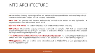 DR.T. VAISHNAVI/AP/ECE
MTD ARCHITECTURE
MTD stands for Memory Technology Device and is the subsystem used to handle onboard storage devices.
The MTD architecture is divided into the following components.
MTD core: This provides the interface between the low-level flash drivers and the applications. It
implements the character and block device mode.
Low-level flash drivers: This section talks about NOR- and NAND-based flash chips only.
BSP for flash: A flash can be uniquely connected on a board. For example, a NOR flash can be connected
directly on the processor bus or may be connected to an external PCI bus. The access to the flash also can
be unique depending on the processor type.
 The BSP layer makes the flash driver work with any board/processor. The user has to provide the details
of how the flash is mapped on the board; we refer to this piece of the code as the flash mapping-driver.
MTD applications: This can be either kernel submodules such as JFFS2 or NFTL, or user-space applications
such as upgrade manager.
 