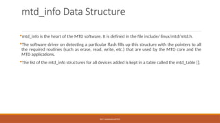 DR.T. VAISHNAVI/AP/ECE
mtd_info Data Structure
mtd_info is the heart of the MTD software. It is defined in the file include/ linux/mtd/mtd.h.
The software driver on detecting a particular flash fills up this structure with the pointers to all
the required routines (such as erase, read, write, etc.) that are used by the MTD core and the
MTD applications.
The list of the mtd_info structures for all devices added is kept in a table called the mtd_table [].
 