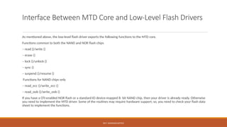 DR.T. VAISHNAVI/AP/ECE
Interface Between MTD Core and Low-Level Flash Drivers
As mentioned above, the low-level flash driver exports the following functions to the MTD core.
Functions common to both the NAND and NOR flash chips
– read ()/write ()
– erase ()
– lock ()/unlock ()
– sync ()
– suspend ()/resume ()
Functions for NAND chips only
– read_ecc ()/write_ecc ()
– read_oob ()/write_oob ()
If you have a CFI-enabled NOR flash or a standard IO device-mapped 8- bit NAND chip, then your driver is already ready. Otherwise
you need to implement the MTD driver. Some of the routines may require hardware support; so, you need to check your flash data
sheet to implement the functions.
 