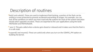 DR.T. VAISHNAVI/AP/ECE
Description of routines
lock() and unlock(): These are used to implement flash locking; a portion of the flash can be
writing or erase protected to prevent accidental overwriting of images. For example, you can
lock all the partitions on which you have read-only file systems for most of the system execution
except when upgrades are done. These are exported to the user applications using the ioctls
MEMLOCK and MEMUNLOCK.
 sync (): This gets called when a device gets closed or released and it makes sure that the flash is
in a safe state.
suspend() and resume(): These are useful only when you turn on the CONFIG_PM option on
building the kernel.
 