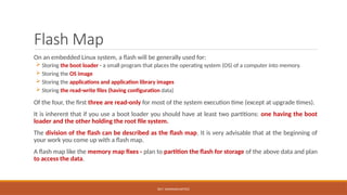 DR.T. VAISHNAVI/AP/ECE
Flash Map
On an embedded Linux system, a flash will be generally used for:
 Storing the boot loader - a small program that places the operating system (OS) of a computer into memory.
 Storing the OS image
 Storing the applications and application library images
 Storing the read-write files (having configuration data)
Of the four, the first three are read-only for most of the system execution time (except at upgrade times).
It is inherent that if you use a boot loader you should have at least two partitions: one having the boot
loader and the other holding the root file system.
The division of the flash can be described as the flash map. It is very advisable that at the beginning of
your work you come up with a flash map.
A flash map like the memory map fixes - plan to partition the flash for storage of the above data and plan
to access the data.
 